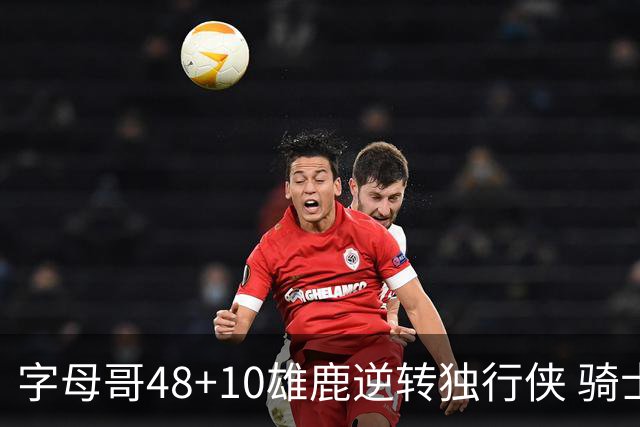 字母哥48+10雄鹿逆转独行侠 骑士克马刺5连胜